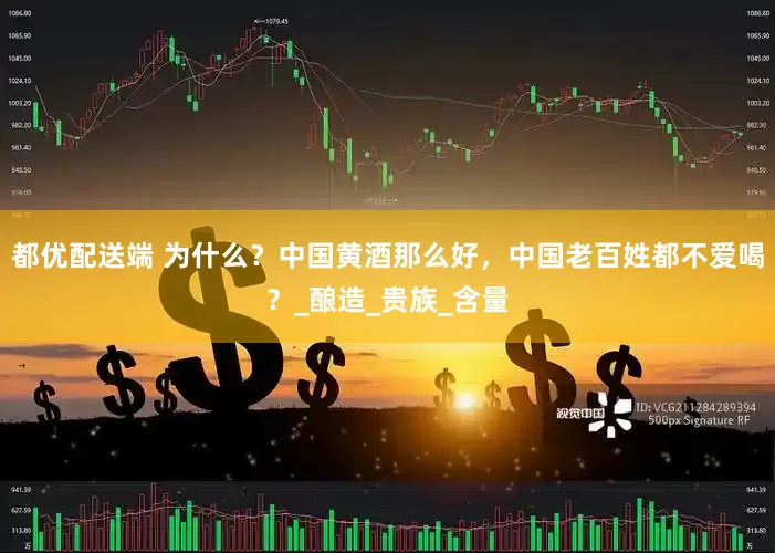 都优配送端 为什么？中国黄酒那么好，中国老百姓都不爱喝？_酿造_贵族_含量