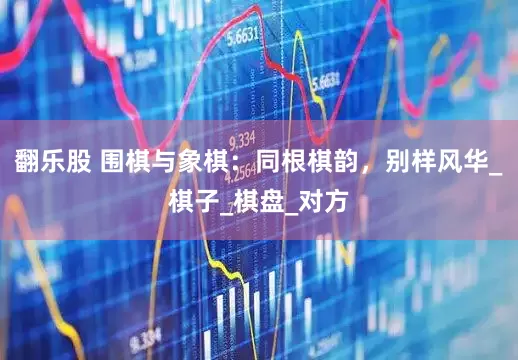 翻乐股 围棋与象棋：同根棋韵，别样风华_棋子_棋盘_对方