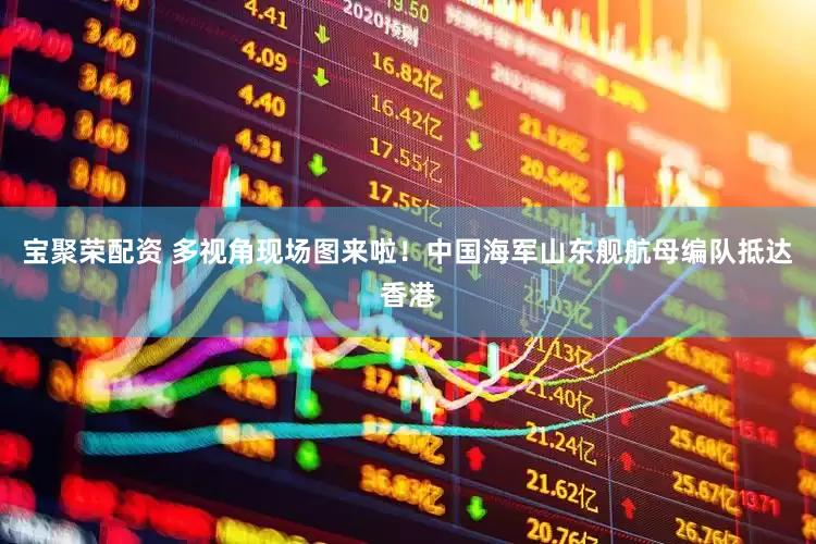 宝聚荣配资 多视角现场图来啦！中国海军山东舰航母编队抵达香港