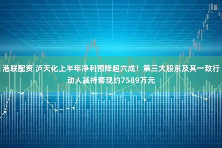 港联配资 泸天化上半年净利预降超六成！第三大股东及其一致行动人减持套现约7589万元