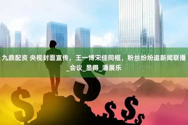 九鼎配资 央视封面宣传，王一博宋佳同框，粉丝纷纷追新闻联播_会议_显得_潘展乐