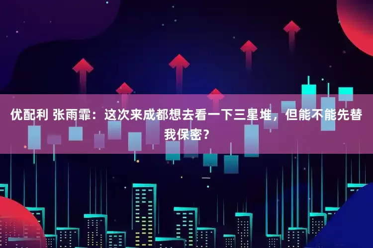 优配利 张雨霏：这次来成都想去看一下三星堆，但能不能先替我保密？
