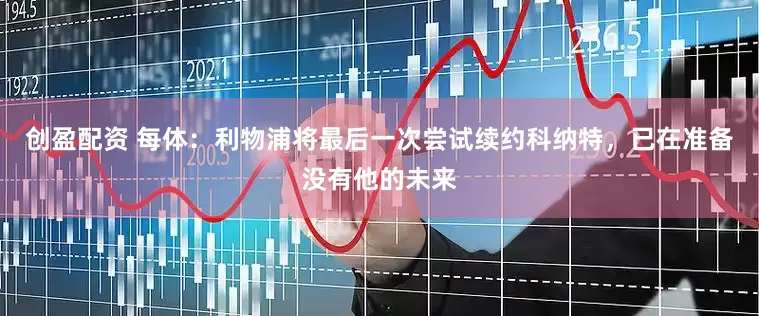 创盈配资 每体：利物浦将最后一次尝试续约科纳特，已在准备没有他的未来