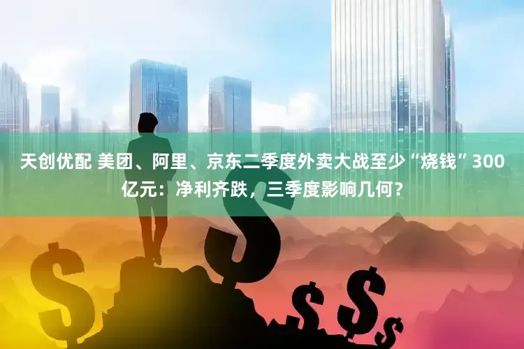 天创优配 美团、阿里、京东二季度外卖大战至少“烧钱”300亿元：净利齐跌，三季度影响几何？
