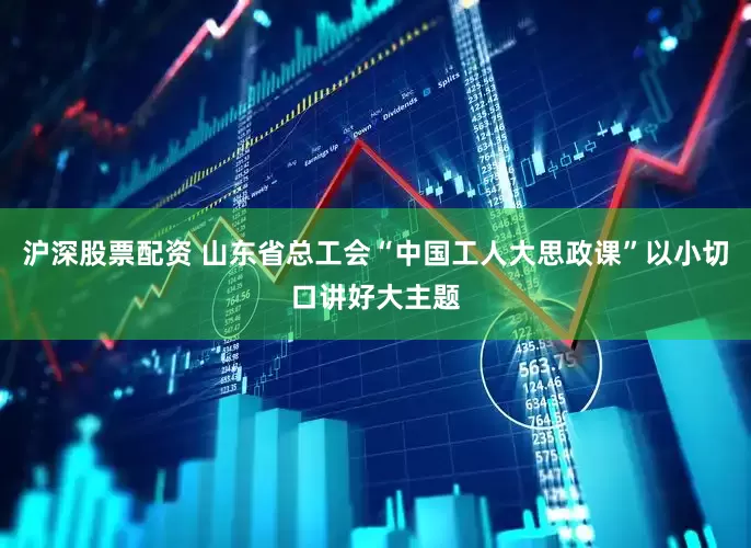 沪深股票配资 山东省总工会“中国工人大思政课”以小切口讲好大主题