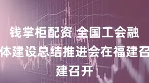 钱掌柜配资 全国工会融媒体建设总结推进会在福建召开