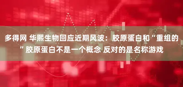 多得网 华熙生物回应近期风波：胶原蛋白和“重组的”胶原蛋白不是一个概念 反对的是名称游戏