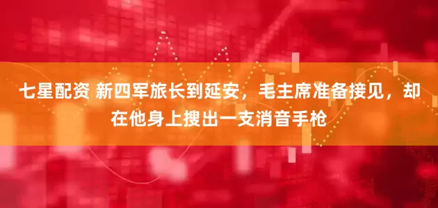七星配资 新四军旅长到延安，毛主席准备接见，却在他身上搜出一支消音手枪
