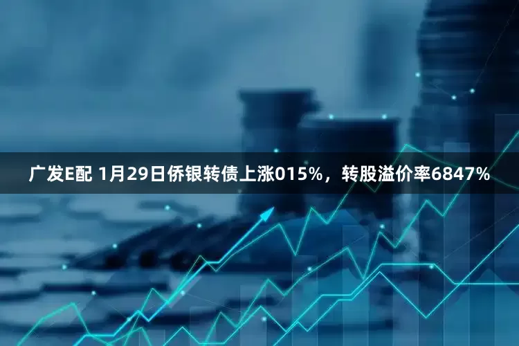 广发E配 1月29日侨银转债上涨015%，转股溢价率6847%