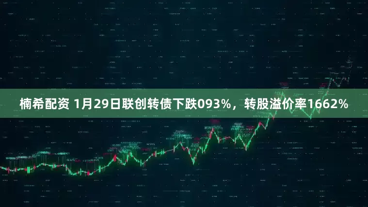 楠希配资 1月29日联创转债下跌093%，转股溢价率1662%