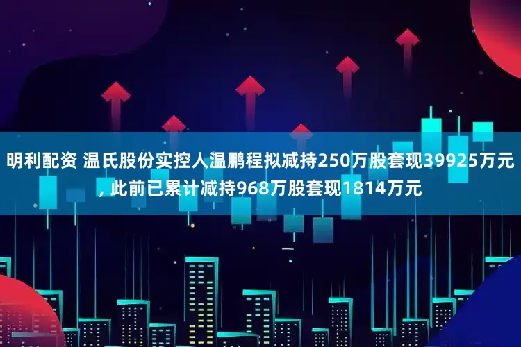 明利配资 温氏股份实控人温鹏程拟减持250万股套现39925万元, 此前已累计减持968万股套现1814万元