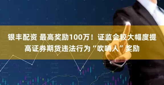 银丰配资 最高奖励100万！证监会较大幅度提高证券期货违法行为“吹哨人”奖励