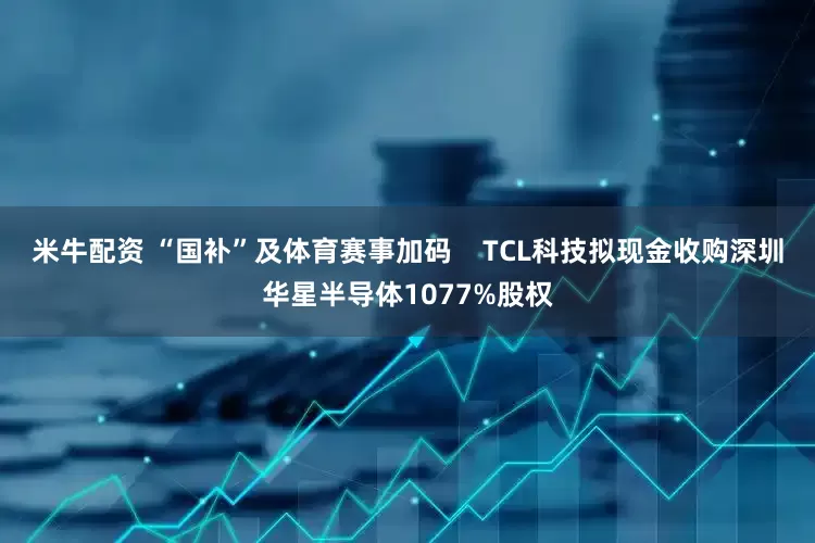 米牛配资 “国补”及体育赛事加码    TCL科技拟现金收购深圳华星半导体1077%股权