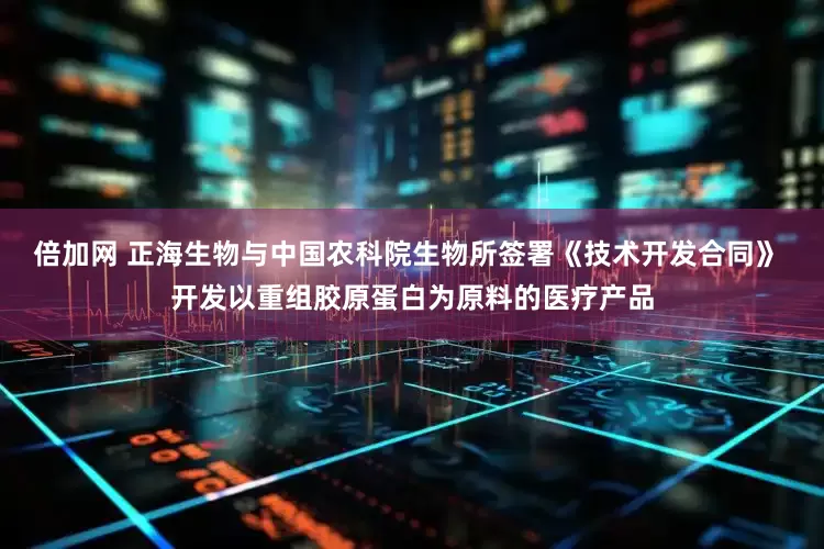 倍加网 正海生物与中国农科院生物所签署《技术开发合同》 开发以重组胶原蛋白为原料的医疗产品