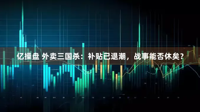 亿操盘 外卖三国杀：补贴已退潮，战事能否休矣？