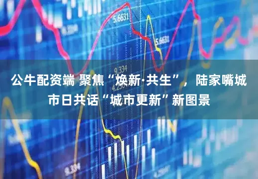 公牛配资端 聚焦“焕新·共生”，陆家嘴城市日共话“城市更新”新图景