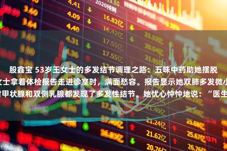 股鑫宝 53岁王女士的多发结节调理之路：五味中药助她摆脱“结节体质”焦虑53岁的王女士拿着体检报告走进诊室时，满面愁容。报告显示她双肺多发微小结节，最大的72mm，同时甲状腺和双侧乳腺都发现了多发性结节。她忧心忡忡地说：“医生，我全身都长结节，是不是特别容易癌变啊？”我接过她的报告仔细审