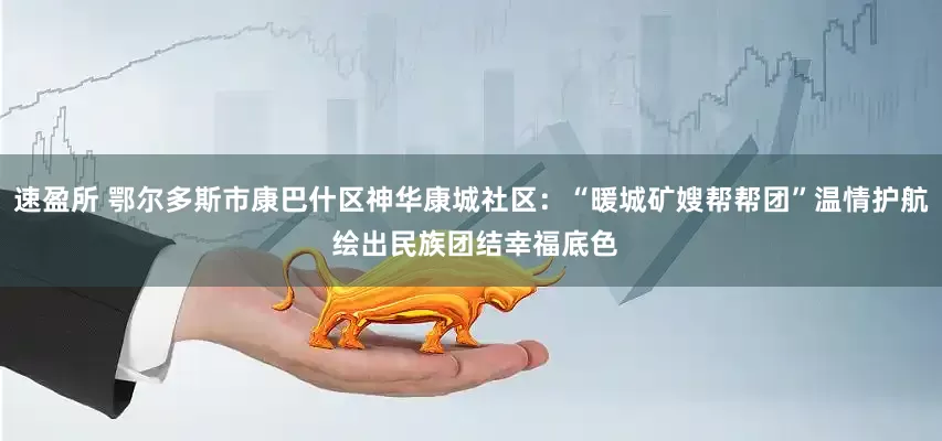 速盈所 鄂尔多斯市康巴什区神华康城社区：“暖城矿嫂帮帮团”温情护航 绘出民族团结幸福底色