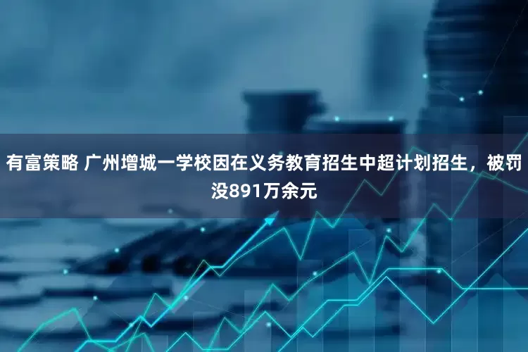 有富策略 广州增城一学校因在义务教育招生中超计划招生，被罚没891万余元