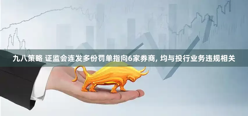 九八策略 证监会连发多份罚单指向6家券商, 均与投行业务违规相关